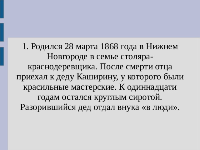 1. Родился 28 марта 1868 года в Нижнем Новгороде в семье столяра-краснодеревщика. После смерти отца приехал к деду Каширину, у которого были красильные мастерские. К одиннадцати годам остался круглым сиротой. Разорившийся дед отдал внука «в люди». 