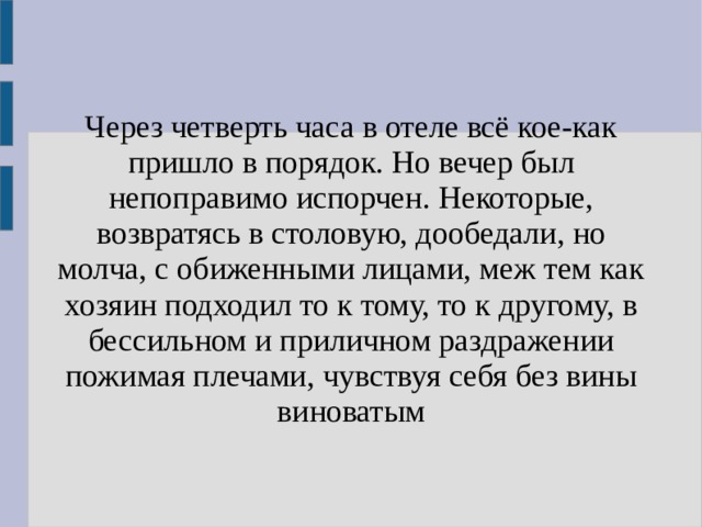 Через четверть часа в отеле всё кое-как пришло в порядок. Но вечер был непоправимо испорчен. Некоторые, возвратясь в столовую, дообедали, но молча, с обиженными лицами, меж тем как хозяин подходил то к тому, то к другому, в бессильном и приличном раздражении пожимая плечами, чувствуя себя без вины виноватым 