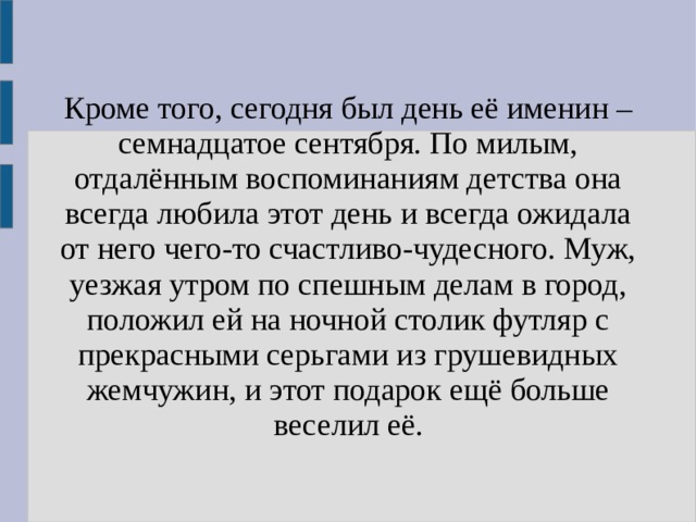 Кроме того, сегодня был день её именин – семнадцатое сентября. По милым, отдалённым воспоминаниям детства она всегда любила этот день и всегда ожидала от него чего-то счастливо-чудесного. Муж, уезжая утром по спешным делам в город, положил ей на ночной столик футляр с прекрасными серьгами из грушевидных жемчужин, и этот подарок ещё больше веселил её. 