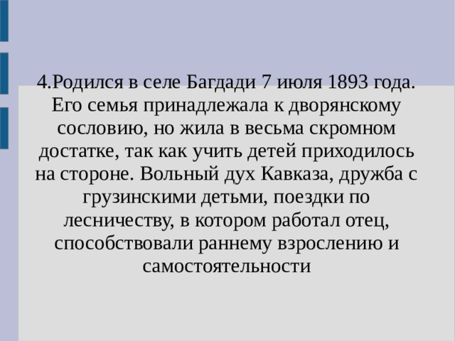 4.Родился в селе Багдади 7 июля 1893 года. Его семья принадлежала к дворянскому сословию, но жила в весьма скромном достатке, так как учить детей приходилось на стороне. Вольный дух Кавказа, дружба с грузинскими детьми, поездки по лесничеству, в котором работал отец, способствовали раннему взрослению и самостоятельности 