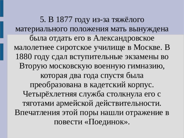 5. В 1877 году из-за тяжёлого материального положения мать вынуждена была отдать его в Александровское малолетнее сиротское училище в Москве. В 1880 году сдал вступительные экзамены во Вторую московскую военную гимназию, которая два года спустя была преобразована в кадетский корпус. Четырёхлетняя служба столкнула его с тяготами армейской действительности. Впечатления этой поры нашли отражение в повести «Поединок». 