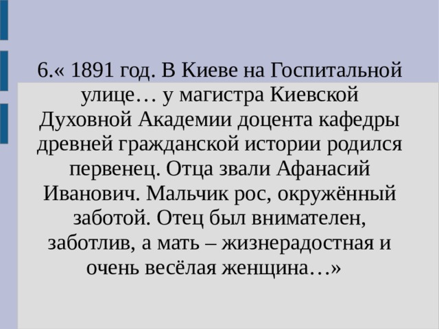 6.« 1891 год. В Киеве на Госпитальной улице… у магистра Киевской Духовной Академии доцента кафедры древней гражданской истории родился первенец. Отца звали Афанасий Иванович. Мальчик рос, окружённый заботой. Отец был внимателен, заботлив, а мать – жизнерадостная и очень весёлая женщина…»  