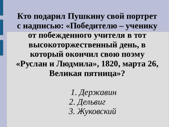 Кто подарил Пушкину свой портрет с надписью: «Победителю – ученику от побежденного учителя в тот высокоторжественный день, в который окончил свою поэму «Руслан и Людмила», 1820, марта 26, Великая пятница»?   1. Державин 2. Дельвиг  3. Жуковский 