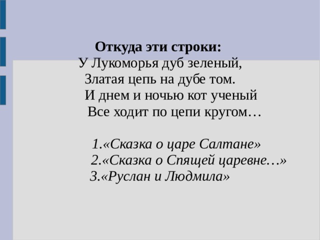 Откуда эти строки: У Лукоморья дуб зеленый, Златая цепь на дубе том.  И днем и ночью кот ученый  Все ходит по цепи кругом…   1.«Сказка о царе Салтане»  2.«Сказка о Спящей царевне…» 3.«Руслан и Людмила»  