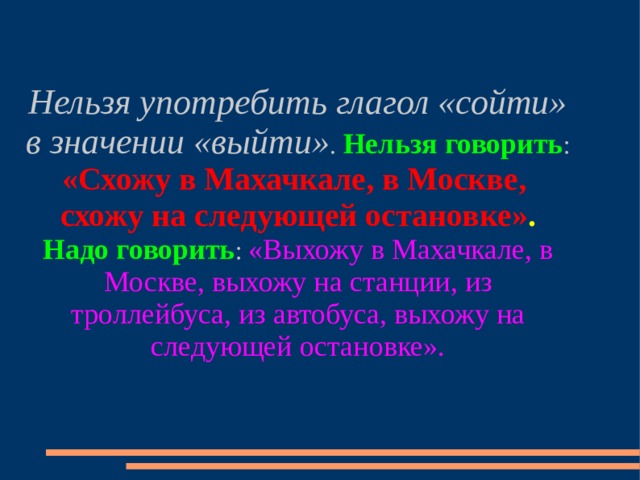 Нельзя употребить глагол «сойти» в значении «выйти» . Нельзя говорить : «Схожу в Махачкале, в Москве, схожу на следующей остановке» .  Надо говорить : «Выхожу в Махачкале, в Москве, выхожу на станции, из троллейбуса, из автобуса, выхожу на следующей остановке». 