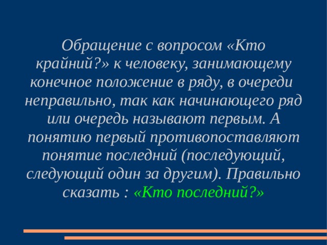 Обращение с вопросом «Кто крайний?» к человеку, занимающему конечное положение в ряду, в очереди неправильно, так как начинающего ряд или очередь называют первым. А понятию первый противопоставляют понятие последний (последующий, следующий один за другим). Правильно сказать : «Кто последний?» 
