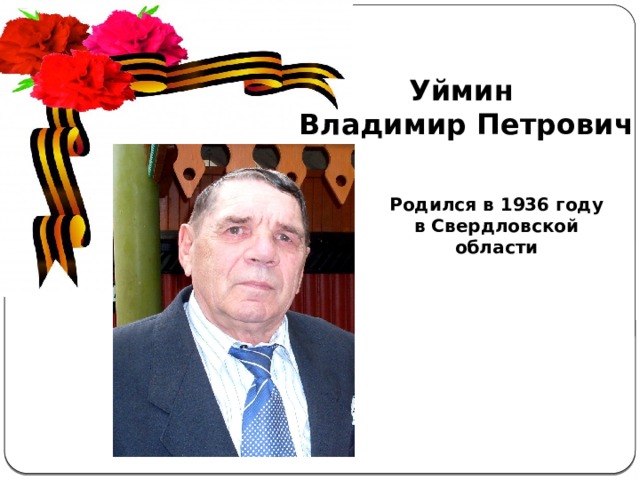 Уймин Владимир Петрович Актуальность  темы . С каждым годом всё дальше и дальше вглубь истории уходят события Великой Отечественной войны, а людей, которые пережили военные годы, помнящих это страшное время, становится меньше. Пока эти герои живы, мы должны узнать об их судьбах и жизненной дороге. А о тех людях, которых уже нет в живых, узнать больше информации из источников. Родился в 1936 году в Свердловской области 
