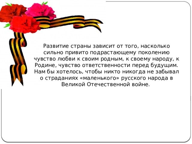 Развитие страны зависит от того, насколько сильно привито подрастающему поколению чувство любви к своим родным, к своему народу, к Родине, чувство ответственности перед будущим. Нам бы хотелось, чтобы никто никогда не забывал о страданиях «маленького» русского народа в Великой Отечественной войне. Актуальность  темы . С каждым годом всё дальше и дальше вглубь истории уходят события Великой Отечественной войны, а людей, которые пережили военные годы, помнящих это страшное время, становится меньше. Пока эти герои живы, мы должны узнать об их судьбах и жизненной дороге. А о тех людях, которых уже нет в живых, узнать больше информации из источников.  
