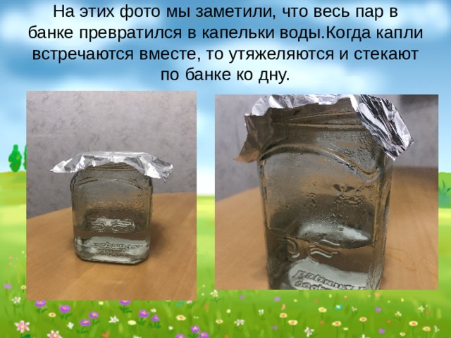На этих фото мы заметили, что весь пар в банке превратился в капельки воды.Когда капли встречаются вместе, то утяжеляются и стекают по банке ко дну. 