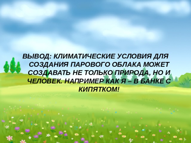     ВЫВОД: КЛИМАТИЧЕСКИЕ УСЛОВИЯ ДЛЯ СОЗДАНИЯ ПАРОВОГО ОБЛАКА МОЖЕТ СОЗДАВАТЬ НЕ ТОЛЬКО ПРИРОДА, НО И ЧЕЛОВЕК. НАПРИМЕР КАК Я – В БАНКЕ С КИПЯТКОМ! 