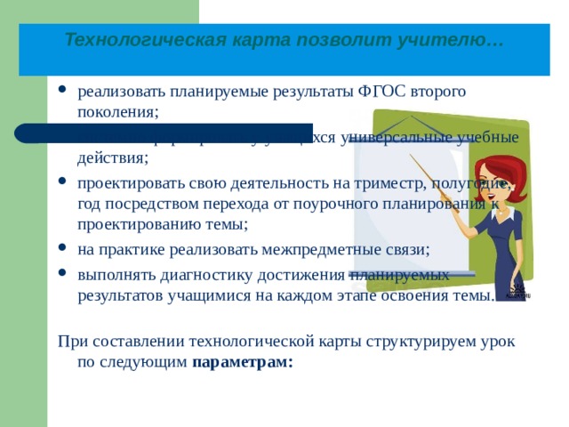 Технологическая карта позволит учителю…   реализовать планируемые результаты ФГОС второго поколения; системно формировать у учащихся универсальные учебные действия; проектировать свою деятельность на триместр, полугодие, год посредством перехода от поурочного планирования к проектированию темы; на практике реализовать межпредметные связи; выполнять диагностику достижения планируемых результатов учащимися на каждом этапе освоения темы. При составлении технологической карты структурируем урок по следующим параметрам:  