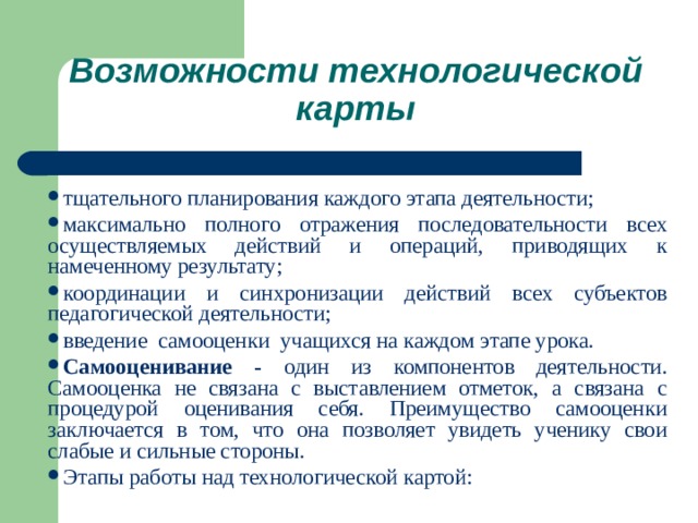 Возможности технологической карты  тщательного планирования каждого этапа деятельности; максимально полного отражения последовательности всех осуществляемых действий и операций, приводящих к намеченному результату; координации и синхронизации действий всех субъектов педагогической деятельности; введение самооценки учащихся на каждом этапе урока. Самооценивание - один из компонентов деятельности. Самооценка не связана с выставлением отметок, а связана с процедурой оценивания себя. Преимущество самооценки заключается в том, что она позволяет увидеть ученику свои слабые и сильные стороны. Этапы работы над технологической картой: 