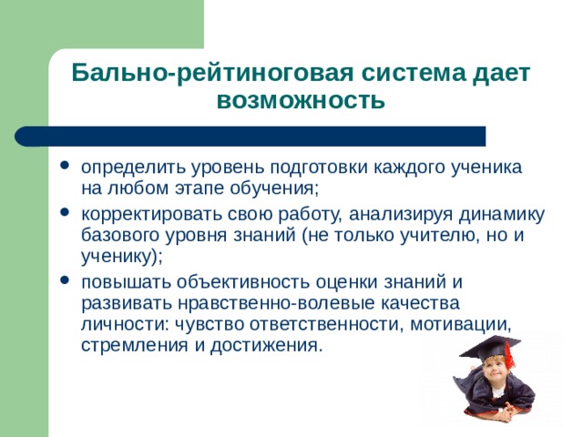 Бально-рейтиноговая система дает возможность определить уровень подготовки каждого ученика на любом этапе обучения; корректировать свою работу, анализируя динамику базового уровня знаний (не только учителю, но и ученику); повышать объективность оценки знаний и развивать нравственно-волевые качества личности: чувство ответственности, мотивации, стремления и достижения. 