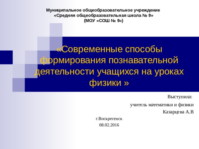 Муниципальное общеобразовательное учреждение  «Средняя общеобразовательная школа № 9»  (МОУ «СОШ № 9») «Современные способы формирования познавательной деятельности учащихся на уроках физики »  Выступила: учитель математики и физики Казарцева А.В г.Воскресенск 08.02.2016 