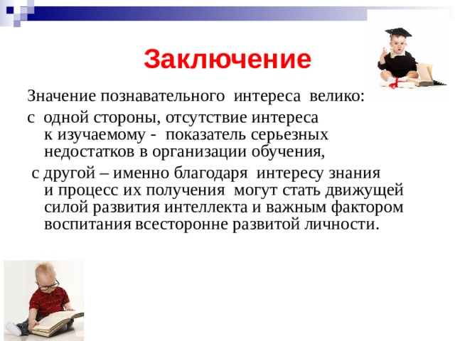 Заключение Значение познавательного  интереса  велико: с  одной стороны, отсутствие интереса к изучаемому -  показатель серьезных  недостатков в организации обучения,   с другой – именно благодаря  интересу знания и процесс их получения  могут стать движущей силой развития интеллекта и важным фактором воспитания всесторонне развитой личности. 