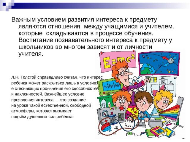 Важным условием развития интереса к предмету являются отношения  между учащимися и учителем, которые  складываются в процессе обучения. Воспитание познавательного интереса к предмету у школьников во многом зависят и от личности учителя. Л.Н. Толстой справедливо считал, что интерес ребенка может раскрыться лишь в условиях, е стесняющих проявление его способностей и наклонностей. Важнейшее условие проявления интереса — это создание на уроке такой естественной, свободной атмосферы, которая вызывает подъём душевных сил ребёнка. 