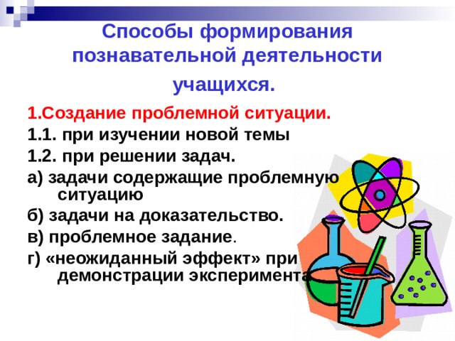 Способы формирования познавательной деятельности учащихся.  1.Создание проблемной ситуации. 1.1. при изучении новой темы 1.2.  при решении задач. а) задачи содержащие проблемную ситуацию б) задачи на доказательство.   в) проблемное задание . г) «неожиданный эффект» при демонстрации эксперимента . 