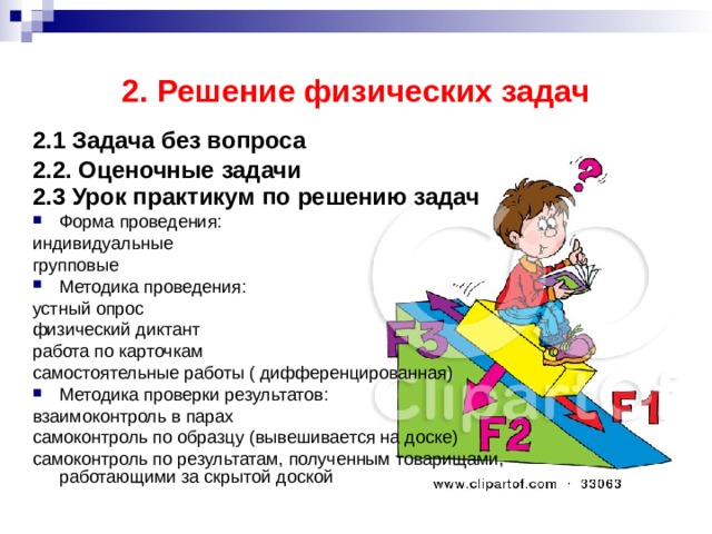 2. Решение физических задач 2.1 Задача без вопроса  2.2. Оценочные задачи  2.3 Урок практикум по решению задач  Форма проведения: индивидуальные групповые Методика проведения: устный опрос физический диктант работа по карточкам самостоятельные работы ( дифференцированная) Методика проверки результатов: взаимоконтроль в парах самоконтроль по образцу (вывешивается на доске) самоконтроль по результатам, полученным товарищами, работающими за скрытой доской 