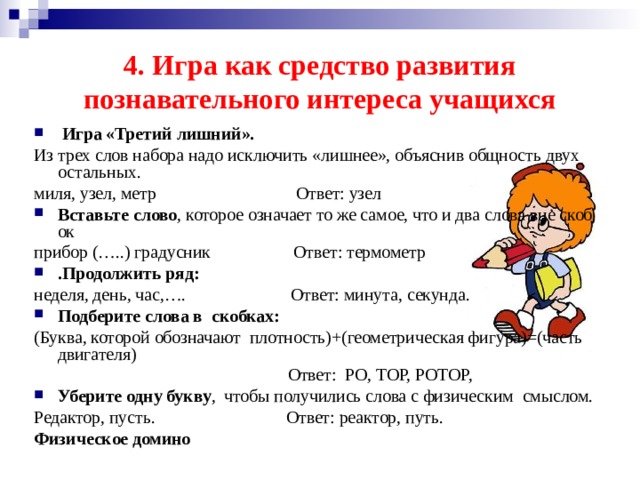 4. Игра как средство развития познавательного интереса учащихся  Игра «Третий лишний».  Из трех слов набора надо исключить «лишнее», объяснив общность двух остальных. миля, узел, метр Ответ: узел Вставьте слово , которое означает то же самое, что и два слова вне скобок прибор (…..) градусник    Ответ: термометр .Продолжить ряд: неделя, день, час,…. Ответ: минута, секунда. Подберите слова в  скобках: (Буква, которой обозначают  плотность)+(геометрическая фигура)=(часть двигателя)  Ответ:  РО, ТОР, РОТОР, Уберите одну букву ,  чтобы получились слова с физическим  смыслом. Редактор, пусть.     Ответ: реактор, путь. Физическое домино  