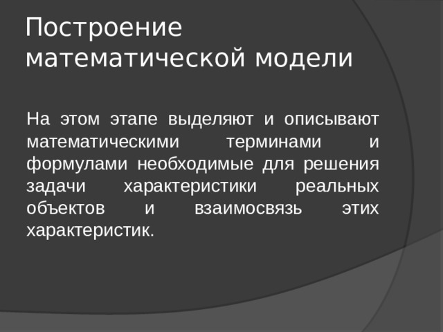 Построение математической модели На этом этапе выделяют и описывают математическими терминами и формулами необходимые для решения задачи характеристики реальных объектов и взаимосвязь этих характеристик. 