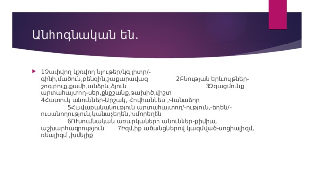 Անհոգնական են. 1Չափվող կշռվող նյութեր/կգ,լիտր/-գինի,մածուն,բենզին,շաքարավազ 2Բնության երևույթներ-շոգ,բուք,քամի,անձրև,ձյուն 3Զգացմունք արտահայտող-սեր,քնքշանք,թախիծ,վիշտ 4Հատուկ անուններ-Արշակ, Հովհաննես ,Վանաձոր 5Հավաքականություն արտահայտող/-ություն,-եղեն/-ուսանողություն,կանաչեղեն,խմորեղեն 6ՈՒսումնական առարկաների անուններ-քիմիա, աշխարհագրություն 7Իզմ,իք ածանցներով կազմված-սոցիալիզմ, ռեալիզմ ,խմելիք 