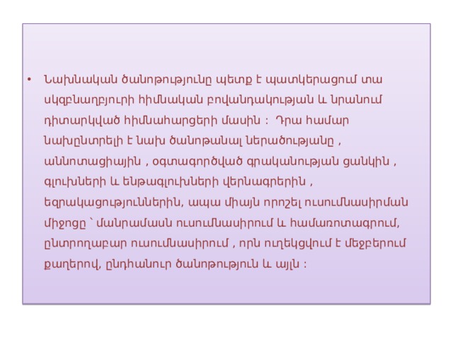 Նախնական ծանոթությունը պետք է պատկերացում տա սկզբնաղբյուրի հիմնական բովանդակության և նրանում դիտարկված հիմնահարցերի մասին : Դրա համար նախընտրելի է նախ ծանոթանալ ներածությանը , աննոտացիային , օգտագործված գրականության ցանկին , գլուխների և ենթագլուխների վերնագրերին , եզրակացություններին, ապա միայն որոշել ուսումնասիրման միջոցը ՝ մանրամասն ուսումնասիրում և համառոտագրում, ընտրողաբար ուսումնասիրում , որն ուղեկցվում է մեջբերում քաղերով, ընդհանուր ծանոթություն և այլն : 