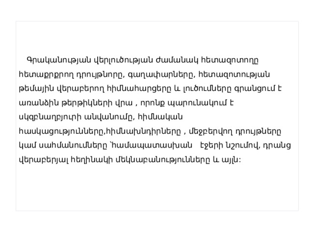  Գրականության վերլուծության ժամանակ հետազոտողը հետաքրքրող դրույթնորը, գաղափարները, հետազոտության թեմային վերաբերող հիմնահարցերը և լուծումները գրանցում է առանձին թերթիկների վրա , որոնք պարունակում է սկզբնաղբյուրի անվանումը, հիմնական հասկացությունները,հիմնախնդիրները , մեջբերվող դրույթները կամ սահմանումները ՝համապատասխան էջերի նշումով, դրանց վերաբերյալ հեղինակի մեկնաբանությունները և այլն: 