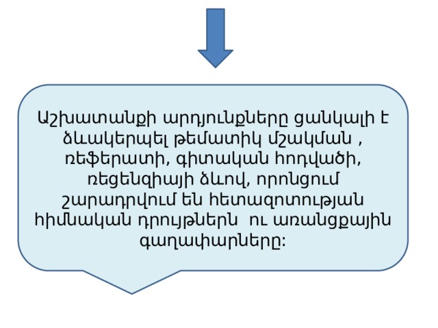 Աշխատանքի արդյունքները ցանկալի է ձևակերպել թեմատիկ մշակման , ռեֆերատի, գիտական հոդվածի, ռեցենզիայի ձևով, որոնցում շարադրվում են հետազոտության հիմնական դրույթներն ու առանցքային գաղափարները: 