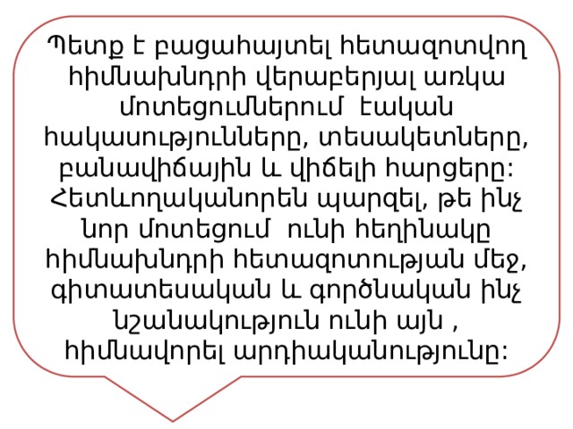 Պետք է բացահայտել հետազոտվող հիմնախնդրի վերաբերյալ առկա մոտեցումներում էական հակասությունները, տեսակետները, բանավիճային և վիճելի հարցերը: Հետևողականորեն պարզել, թե ինչ նոր մոտեցում ունի հեղինակը հիմնախնդրի հետազոտության մեջ, գիտատեսական և գործնական ինչ նշանակություն ունի այն , հիմնավորել արդիականությունը: 