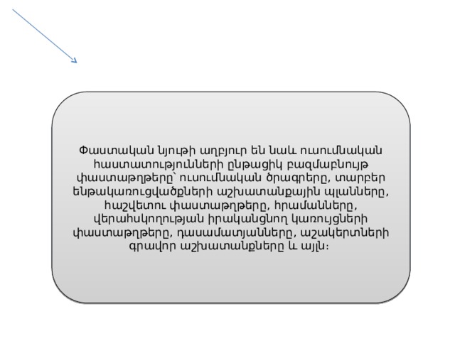 Փաստական նյութի աղբյուր են նաև ուսումնական հաստատությունների ընթացիկ բազմաբնույթ փաստաթղթերը՝ ուսումնական ծրագրերը, տարբեր ենթակառուցվածքների աշխատանքային պլանները, հաշվետու փաստաթղթերը, հրամանները, վերահսկողության իրականցնող կառույցների փաստաթղթերը, դասամատյանները, աշակերտների գրավոր աշխատանքները և այլն։ 