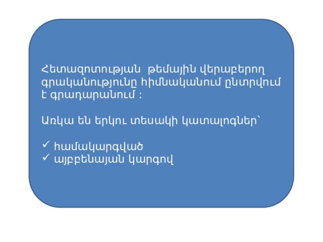 Հետազոտության թեմային վերաբերող գրականությունը հիմնականում ընտրվում է գրադարանում : Առկա են երկու տեսակի կատալոգներ՝ համակարգված այբբենայան կարգով 