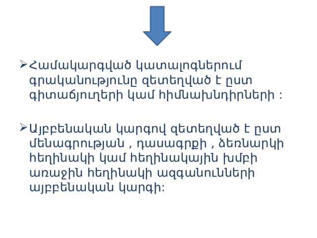 Համակարգված կատալոգներում գրականությունը զետեղված է ըստ գիտաճյուղերի կամ հիմնախնդիրների : Այբբենական կարգով զետեղված է ըստ մենագրության , դասագրքի , ձեռնարկի հեղինակի կամ հեղինակային խմբի առաջին հեղինակի ազգանունների այբբենական կարգի:   
