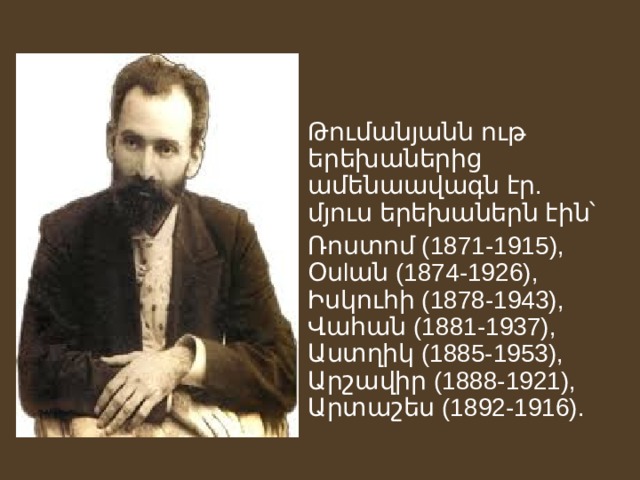 Թումանյանն ութ երեխաներից ամենաավագն էր. մյուս երեխաներն էին՝ Ռոստոմ (1871-1915), Օսlան (1874-1926), Իսկուհի (1878-1943), Վահան (1881-1937), Աստղիկ (1885-1953), Արշավիր (1888-1921), Արտաշես (1892-1916). 