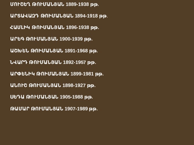 ՄՈՒՇԵՂ ԹՈՒՄԱՆՅԱՆ 1889-1938 թթ.  ԱՐՏԱՎԱԶԴ ԹՈԻՄԱՆՅԱՆ 1894-1918 թթ . ՀԱՄԼԻԿ ԹՈԻՄԱՆՅԱՆ 1896-1938 թթ.  ԱՐԵԳ ԹՈՒՄԱՆՅԱՆ 1900-1939 թթ.  ԱՇԽԵՆ ԹՈԻՄԱՆՅԱՆ 1891-1968 թթ.  ՆՎԱՐԴ ԹՈՒՄԱՆՅԱՆ 1892-1957 թթ.  ԱՐՓԵՆԻԿ ԹՈԻՄԱՆՅԱՆ 1899-1981 թթ.  ԱՆՈՒՇ ԹՈՒՄԱՆՅԱՆ 1898-1927 թթ.  ՍԵԴԱ ԹՈՒՄԱՆՅԱՆ 1905-1988 թթ.  ԹԱՄԱՐ ԹՈՒՄԱՆՅԱՆ 1907-1989 թթ.  