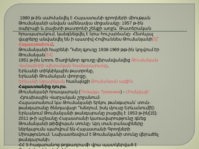   1980 թ-ին սահմանվել է Հայաստանի գրողների միության Թումանյանի անվան ամենամյա մրցանակը։ 1957 թ-ին օպերայի և բալետի թատրոնի շենքի առջև՝ Թատերական հրապարակում, կանգնեցվել է նրա հուշարձանը։ Հետևյալ վայրերը անվանվել են ի պատիվ Հովհաննես Թումանյանի [5] ՝ Հայաստանում . Թումանյանի հայրենի Դսեղ գյուղը 1938-1969 թթ-ին կոչվում էր Թումանյան [14] 1951 թ-ին Լոռու Ծաղիկձոր գյուղը վերանվանվեց  Թումանյան Վանաձորի   պետական համալսարանը , Երևանի տիկնիկային թատրոնը, Երևանի Թումանյան փողոցը, Երևանի   Աջափնյակ  համայնքի  Թումանյան այգին Հայաստանից դուրս. Թումանյանի հրապարակ  ( Площадь Туманяна ) -  Մոսկվայի  Հյուսիսային Վարչական շրջանում։ Հայաստանում կա Թումանյանի երկու թանգարան՝ տուն-թանգարանը ծննդավայր Դսեղում, իսկ մյուսը Երևանում[5]։ Երևանում Թումանյանի թանգարանը բացվել է 1953 թ-ին[15]։ 2011 թ-ի աշնանը Հայաստանի կառավարությունը գնեց Թումանյանի թիֆլիսյան տունը։ Այդ տան բանալիները ներկայումս պահվում են Հայաստանի Գրողների Միությունում։ Նախատեսվում է Թումանյանի տունը վերածել թանգարանի։ ՀՀ 5-հազարանոց թղթադրամի վրա պատկերված է Թումանյանի դիմանկարը։ 
