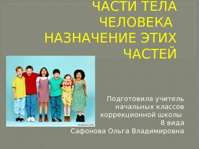 ЧАСТИ ТЕЛА ЧЕЛОВЕКА НАЗНАЧЕНИЕ ЭТИХ ЧАСТЕЙ Подготовила учитель  начальных классов коррекционной школы 8 вида Сафонова Ольга Владимировна 