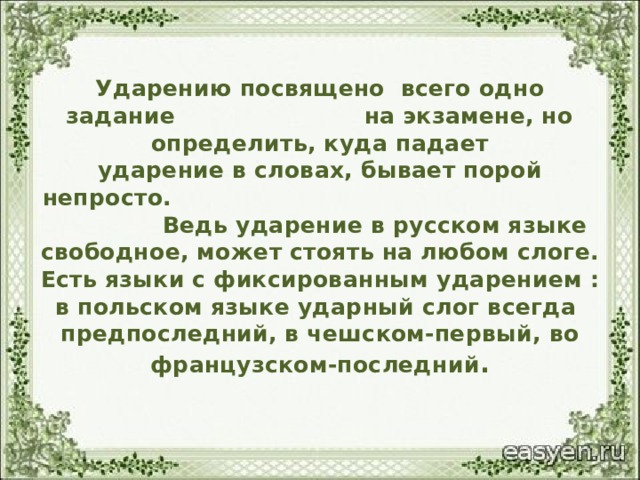 Ударению посвящено всего одно задание на экзамене, но определить, куда падает  ударение в словах, бывает порой непросто. Ведь ударение в русском языке  свободное, может стоять на любом слоге.  Есть языки с фиксированным ударением :  в польском языке ударный слог всегда  предпоследний, в чешском-первый, во  французском-последний . 