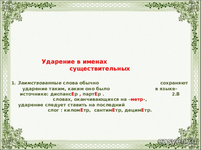 Ударение в именах существительных   1.  Заимствованные слова обычно сохраняют ударение таким, каким оно было в языке-источнике: диспанс Е р , парт Е р . 2 .В словах, оканчивающихся на – метр -,  ударение следует ставить на последний слог : килом Е тр, сантим Е тр, децим Е тр.       