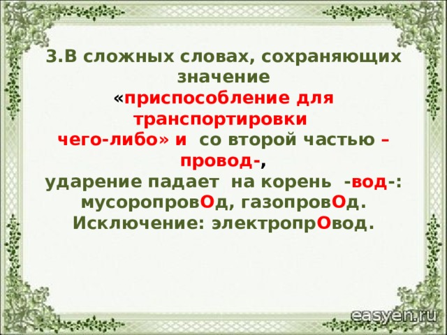  3.В сложных словах, сохраняющих значение  « приспособление для транспортировки  чего-либо» и со второй частью –провод- ,  ударение падает на корень - вод -:  мусоропров О д, газопров О д.  Исключение: электропр О вод.     