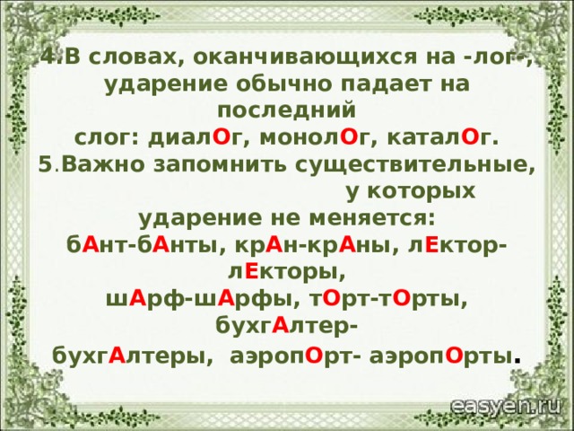 4.В словах, оканчивающихся на -лог-,  ударение обычно падает на последний  слог: диал О г, монол О г, катал О г.  5 . Важно запомнить существительные, у которых ударение не меняется:  б А нт-б А нты, кр А н-кр А ны, л Е ктор-л Е кторы,  ш А рф-ш А рфы, т О рт-т О рты, бухг А лтер-  бухг А лтеры, аэроп О рт- аэроп О рты . 