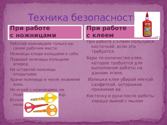 Техника безопасности При работе При работе с ножницами с клеем При работе с клеем пользуйся кисточкой, если это требуется. Бери то количество клея, которое требуется для выполнения работы на данном этапе.  Излишки клея убирай мягкой салфеткой, осторожно прижимая ее. Кисточку и руки после работы хорошо вымой с мылом Работай ножницами только на своем рабочем месте Ножницы клади кольцами к себе. Подавай ножницы кольцами вперед. Не оставляй ножницы открытыми. Храни ножницы в чехле лезвиями вниз. Не играй с ножницами, не подноси ножницы к лицу. Используй ножницы по назначению 