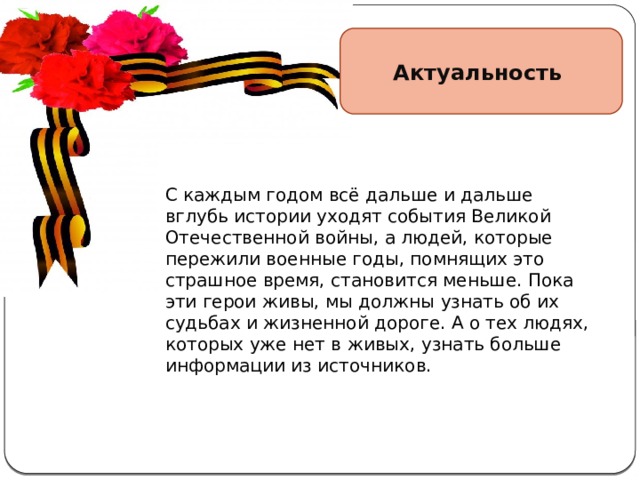 Актуальность Актуальность  темы . С каждым годом всё дальше и дальше вглубь истории уходят события Великой Отечественной войны, а людей, которые пережили военные годы, помнящих это страшное время, становится меньше. Пока эти герои живы, мы должны узнать об их судьбах и жизненной дороге. А о тех людях, которых уже нет в живых, узнать больше информации из источников. С каждым годом всё дальше и дальше вглубь истории уходят события Великой Отечественной войны, а людей, которые пережили военные годы, помнящих это страшное время, становится меньше. Пока эти герои живы, мы должны узнать об их судьбах и жизненной дороге. А о тех людях, которых уже нет в живых, узнать больше информации из источников. 