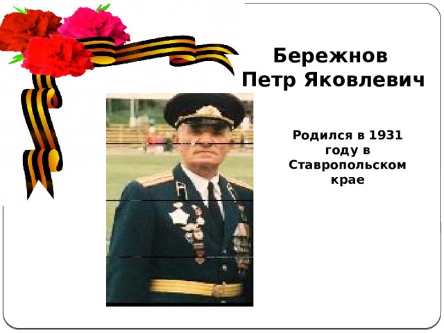 Бережнов Петр Яковлевич Актуальность  темы . С каждым годом всё дальше и дальше вглубь истории уходят события Великой Отечественной войны, а людей, которые пережили военные годы, помнящих это страшное время, становится меньше. Пока эти герои живы, мы должны узнать об их судьбах и жизненной дороге. А о тех людях, которых уже нет в живых, узнать больше информации из источников. Родился в 1931 году в Ставропольском крае 