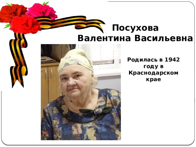 Посухова Валентина Васильевна Актуальность  темы . С каждым годом всё дальше и дальше вглубь истории уходят события Великой Отечественной войны, а людей, которые пережили военные годы, помнящих это страшное время, становится меньше. Пока эти герои живы, мы должны узнать об их судьбах и жизненной дороге. А о тех людях, которых уже нет в живых, узнать больше информации из источников. Родилась в 1942 году в Краснодарском крае 