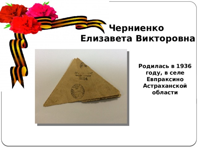 Черниенко Елизавета Викторовна Актуальность  темы . С каждым годом всё дальше и дальше вглубь истории уходят события Великой Отечественной войны, а людей, которые пережили военные годы, помнящих это страшное время, становится меньше. Пока эти герои живы, мы должны узнать об их судьбах и жизненной дороге. А о тех людях, которых уже нет в живых, узнать больше информации из источников. Родилась в 1936 году, в селе Евпраксино Астраханской области 