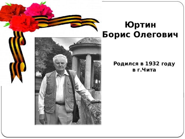 Юртин Борис Олегович Актуальность  темы . С каждым годом всё дальше и дальше вглубь истории уходят события Великой Отечественной войны, а людей, которые пережили военные годы, помнящих это страшное время, становится меньше. Пока эти герои живы, мы должны узнать об их судьбах и жизненной дороге. А о тех людях, которых уже нет в живых, узнать больше информации из источников. Родился в 1932 году в г.Чита 