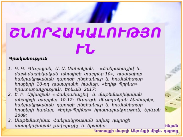 ՇՆՈՐՀԱԿԱԼՈՒԹՅՈՒՆ  Գրականություն Գ. Գ. Գևորգյան, Ա. Ա. Սահակյան, «Հանրահաշիվ և մաթեմատիկական անալիզի տարրեր 10», դասագիրք հանրակրթական դպրոցի ընդհանուր և հումանիտար հոսքերի 10-րդ դասարանի համար, «Էդիթ Պրինտ» հրատարակչություն, Երևան 2017: Է. Ի. Այվազյան « Հանրահաշիվ և մաթեմատիկական անալիզի տարրեր 10-12: Ուսուցչի մեթոդական ձեռնարկ», հանրակրթական դպրոցի ընդհանուր և հումանիտար հոսքերի համար, «Էդիթ Պրինտ» հրատարակչություն, Երևան 2009: Մաթեմատիկա: Հանրակրթական ավագ դպրոցի առարկայական չափորոշիչ և ծրագիր: Գայանե Սիմոնյան Կոտայքի մարզի Ակունքի միջն. դպրոց  