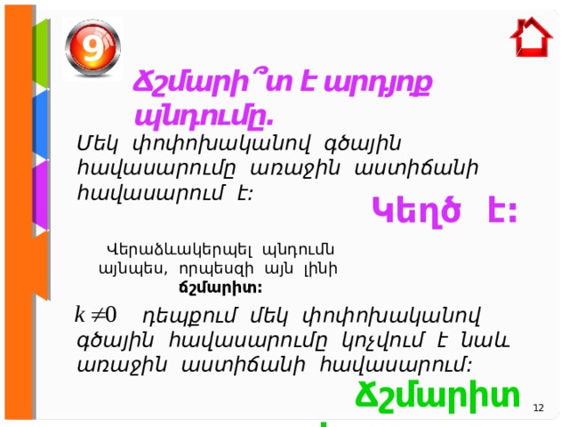9 Ճշմարի ՞ տ է արդյոք պնդումը. Մեկ փոփոխականով գծային հավասարումը առաջին աստիճանի հավասարում է: Կեղծ է:  Վերաձևակերպել պնդումն այնպես, որպեսզի այն լինի ճշմարիտ:  դեպքում մեկ փոփոխականով գծային հավասարումը կոչվում է նաև առաջին աստիճանի հավասարում:  Ճշմարիտ է:  12 