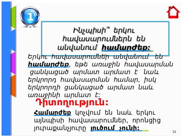 10  Ինչպիսի ՞ երկու հավասարումներն են անվանում համարժեք:   Ե րկու հավասարումներ անվանում են համարժեք , եթե առաջին հավասարման ցանկացած արմատ արմատ է նաև երկրորդ հավասարման համար, իսկ երկրորդի ցանկացա ծ արմատ նաև առաջինի արմատ է: Դիտողություն: Համարժեք կոչվում են նաև երկու այնպիսի հավասարումներ, որոնցից յուրաքանչյուրը լուծում չունի :   13 