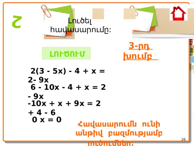  2 Լուծել հավասարումը: 3-րդ խումբ   ԼՈՒԾՈՒՄ   2(3 - 5x) - 4 + x = 2- 9x  6 - 10x - 4 + x = 2 - 9x -10x + x + 9x = 2 + 4 - 6  0 x = 0 Հավասարումն ունի անթիվ բազմությամբ լուծումներ:       